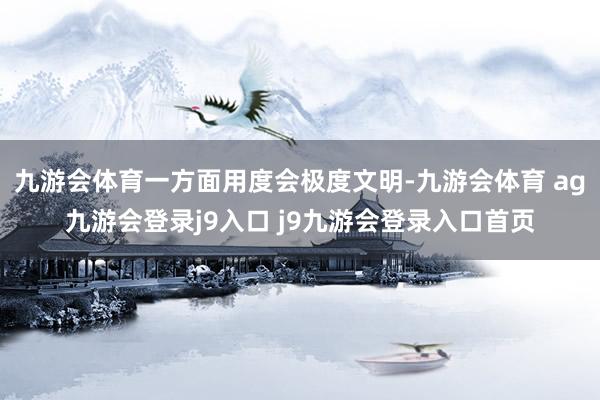 九游会体育一方面用度会极度文明-九游会体育 ag九游会登录j9入口 j9九游会登录入口首页