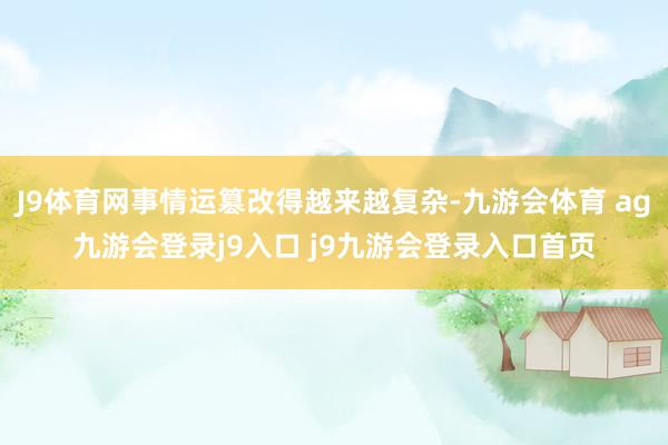 J9体育网事情运篡改得越来越复杂-九游会体育 ag九游会登录j9入口 j9九游会登录入口首页