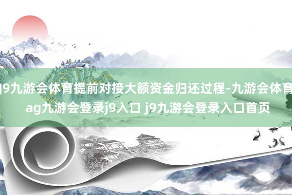 J9九游会体育提前对接大额资金归还过程-九游会体育 ag九游会登录j9入口 j9九游会登录入口首页