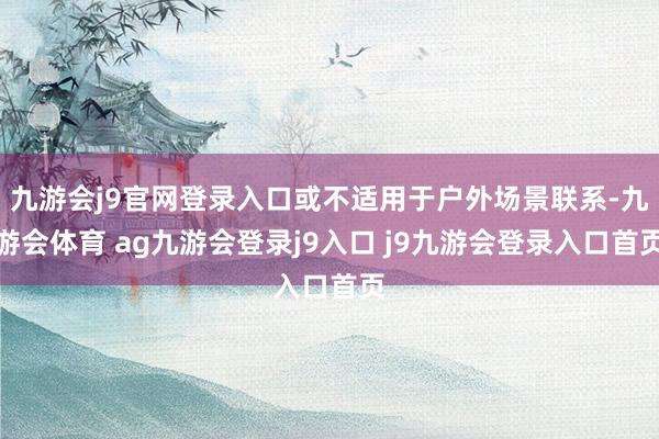 九游会j9官网登录入口或不适用于户外场景联系-九游会体育 ag九游会登录j9入口 j9九游会登录入口首页