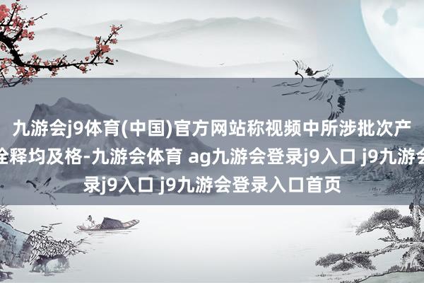 九游会j9体育(中国)官方网站称视频中所涉批次产物的出厂检测诠释均及格-九游会体育 ag九游会登录j9入口 j9九游会登录入口首页