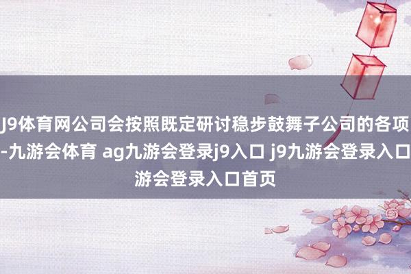 J9体育网公司会按照既定研讨稳步鼓舞子公司的各项责任-九游会体育 ag九游会登录j9入口 j9九游会登录入口首页