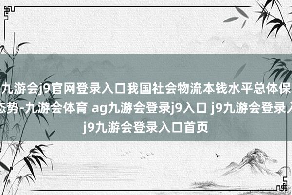 九游会j9官网登录入口我国社会物流本钱水平总体保持下落态势-九游会体育 ag九游会登录j9入口 j9九游会登录入口首页