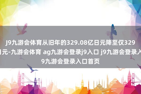 J9九游会体育从旧年的329.08亿日元降至仅329.08亿日元-九游会体育 ag九游会登录j9入口 j9九游会登录入口首页