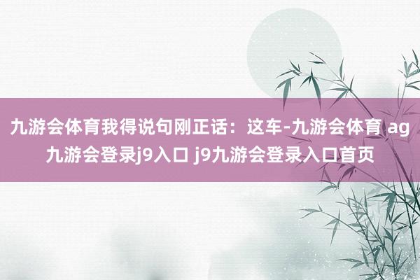 九游会体育我得说句刚正话：这车-九游会体育 ag九游会登录j9入口 j9九游会登录入口首页