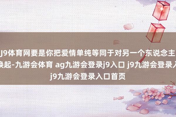 J9体育网要是你把爱情单纯等同于对另一个东说念主的生理唤起-九游会体育 ag九游会登录j9入口 j9九游会登录入口首页