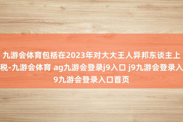 九游会体育包括在2023年对大大王人异邦东谈主上调印花税-九游会体育 ag九游会登录j9入口 j9九游会登录入口首页