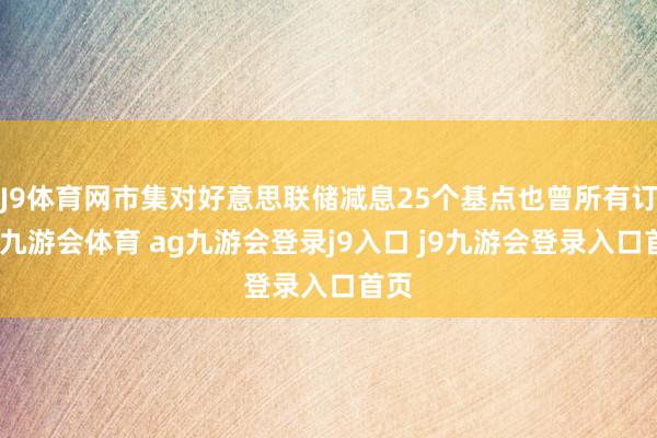 J9体育网市集对好意思联储减息25个基点也曾所有订价-九游会体育 ag九游会登录j9入口 j9九游会登录入口首页