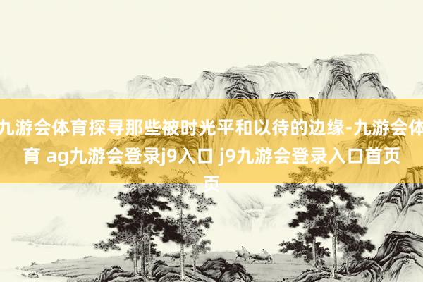 九游会体育探寻那些被时光平和以待的边缘-九游会体育 ag九游会登录j9入口 j9九游会登录入口首页