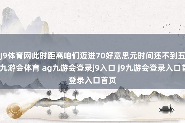J9体育网此时距离咱们迈进70好意思元时间还不到五年-九游会体育 ag九游会登录j9入口 j9九游会登录入口首页