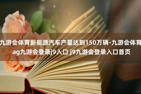 九游会体育新能源汽车产量达到150万辆-九游会体育 ag九游会登录j9入口 j9九游会登录入口首页