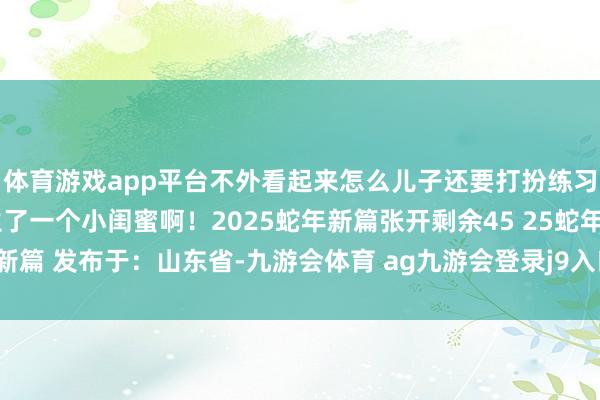 体育游戏app平台不外看起来怎么儿子还要打扮练习极少了！这是给我方生了一个小闺蜜啊！2025蛇年新篇张开剩余45 25蛇年新篇 发布于：山东省-九游会体育 ag九游会登录j9入口 j9九游会登录入口首页