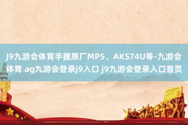 J9九游会体育手握原厂MP5、AKS74U等-九游会体育 ag九游会登录j9入口 j9九游会登录入口首页