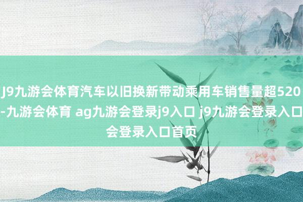 J9九游会体育汽车以旧换新带动乘用车销售量超520万辆-九游会体育 ag九游会登录j9入口 j9九游会登录入口首页