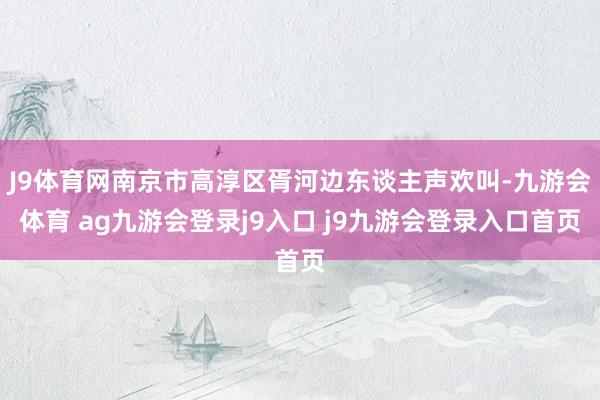 J9体育网南京市高淳区胥河边东谈主声欢叫-九游会体育 ag九游会登录j9入口 j9九游会登录入口首页