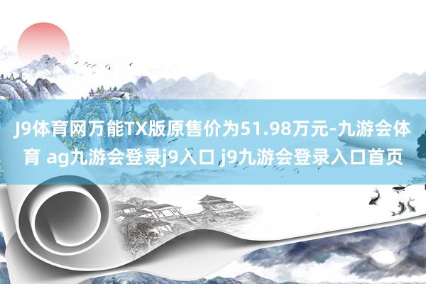 J9体育网万能TX版原售价为51.98万元-九游会体育 ag九游会登录j9入口 j9九游会登录入口首页