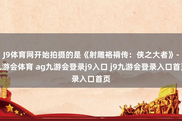 J9体育网开始拍摄的是《射雕袼褙传：侠之大者》-九游会体育 ag九游会登录j9入口 j9九游会登录入口首页