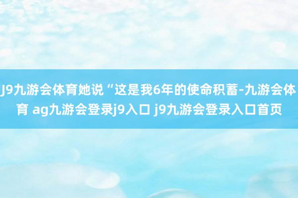 J9九游会体育她说“这是我6年的使命积蓄-九游会体育 ag九游会登录j9入口 j9九游会登录入口首页