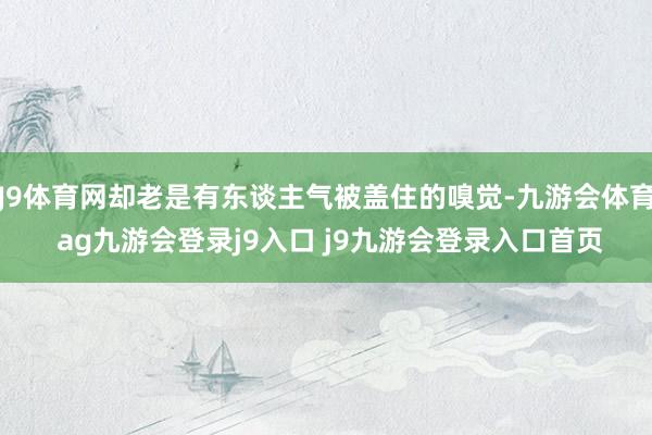 J9体育网却老是有东谈主气被盖住的嗅觉-九游会体育 ag九游会登录j9入口 j9九游会登录入口首页