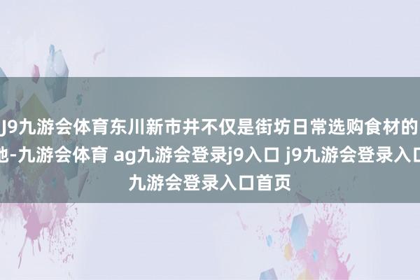 J9九游会体育东川新市井不仅是街坊日常选购食材的集合地-九游会体育 ag九游会登录j9入口 j9九游会登录入口首页