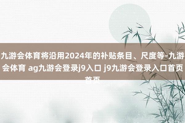 九游会体育将沿用2024年的补贴条目、尺度等-九游会体育 ag九游会登录j9入口 j9九游会登录入口首页