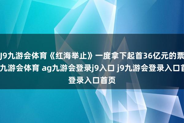 J9九游会体育《红海举止》一度拿下起首36亿元的票房-九游会体育 ag九游会登录j9入口 j9九游会登录入口首页