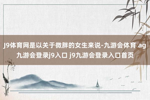 J9体育网是以关于微胖的女生来说-九游会体育 ag九游会登录j9入口 j9九游会登录入口首页