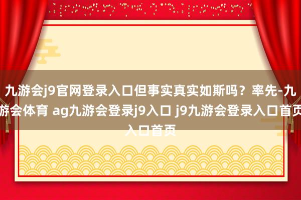 九游会j9官网登录入口但事实真实如斯吗？率先-九游会体育 ag九游会登录j9入口 j9九游会登录入口首页
