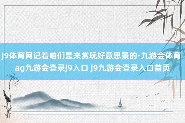 J9体育网记着咱们是来赏玩好意思景的-九游会体育 ag九游会登录j9入口 j9九游会登录入口首页
