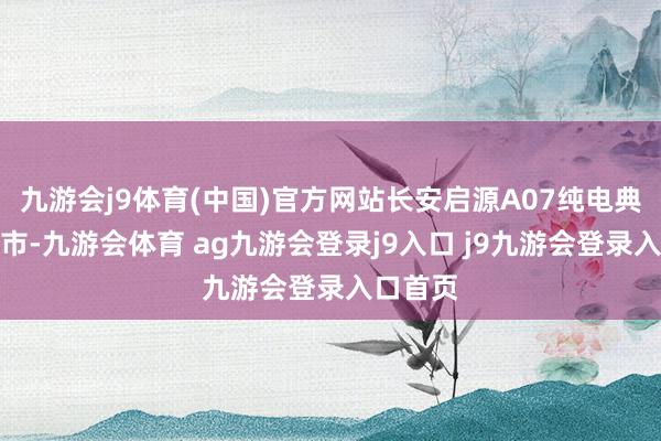九游会j9体育(中国)官方网站长安启源A07纯电典藏版上市-九游会体育 ag九游会登录j9入口 j9九游会登录入口首页