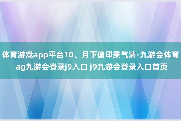 体育游戏app平台10、月下偏印秉气清-九游会体育 ag九游会登录j9入口 j9九游会登录入口首页