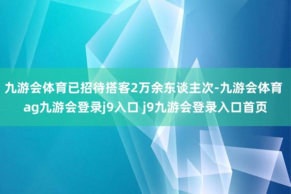 九游会体育已招待搭客2万余东谈主次-九游会体育 ag九游会登录j9入口 j9九游会登录入口首页