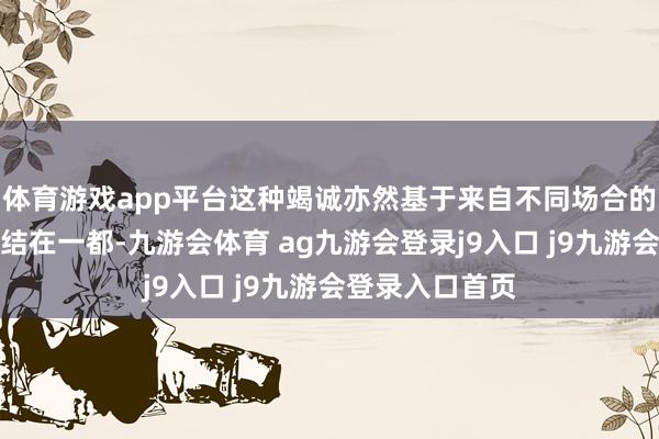 体育游戏app平台这种竭诚亦然基于来自不同场合的情面感不错集结在一都-九游会体育 ag九游会登录j9入口 j9九游会登录入口首页