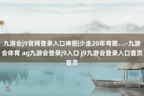 九游会j9官网登录入口神图|少走20年弯路…-九游会体育 ag九游会登录j9入口 j9九游会登录入口首页