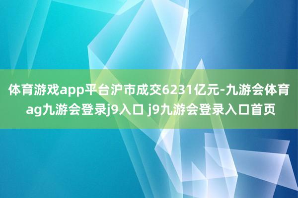 体育游戏app平台沪市成交6231亿元-九游会体育 ag九游会登录j9入口 j9九游会登录入口首页