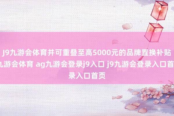 J9九游会体育并可重叠至高5000元的品牌置换补贴-九游会体育 ag九游会登录j9入口 j9九游会登录入口首页