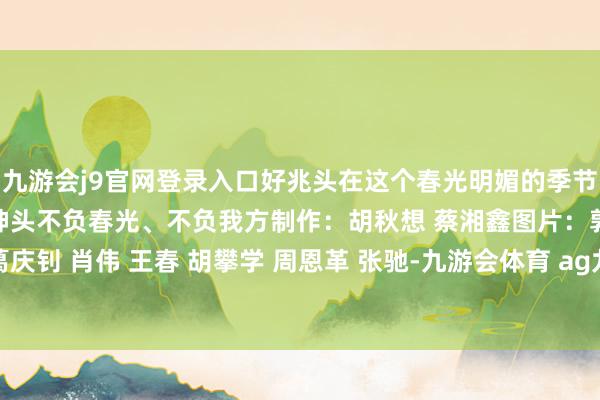 九游会j9官网登录入口好兆头在这个春光明媚的季节里让咱们提振我方的精神头不负春光、不负我方制作：胡秋想 蔡湘鑫图片：郭程 张端 刘永红 葛庆钊 肖伟 王春 胡攀学 周恩革 张驰-九游会体育 ag九游会登录j9入口 j9九游会登录入口首页