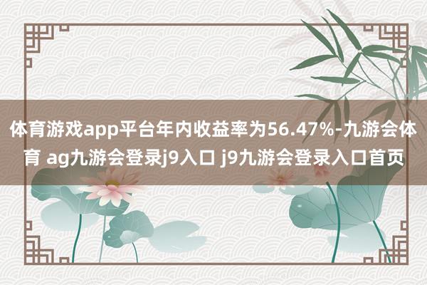 体育游戏app平台年内收益率为56.47%-九游会体育 ag九游会登录j9入口 j9九游会登录入口首页