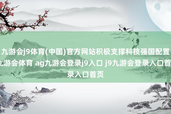 九游会j9体育(中国)官方网站积极支撑科技强国配置-九游会体育 ag九游会登录j9入口 j9九游会登录入口首页