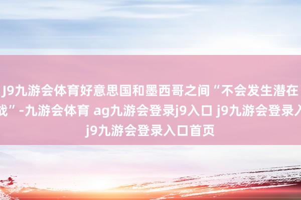 J9九游会体育好意思国和墨西哥之间“不会发生潜在的关税战”-九游会体育 ag九游会登录j9入口 j9九游会登录入口首页