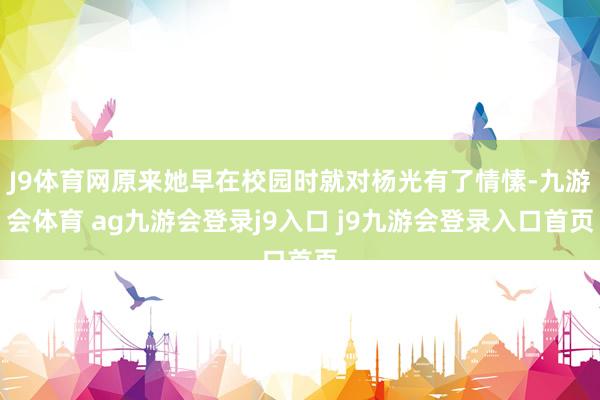 J9体育网原来她早在校园时就对杨光有了情愫-九游会体育 ag九游会登录j9入口 j9九游会登录入口首页