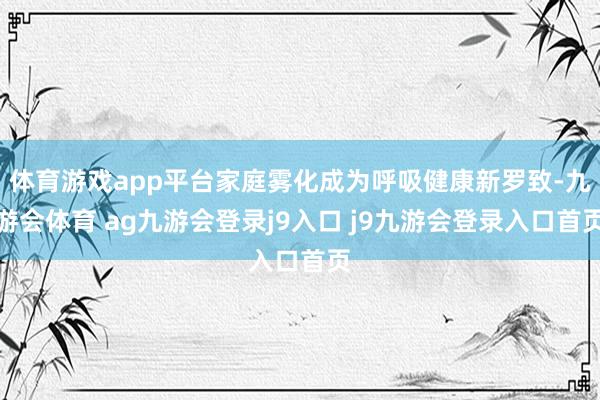 体育游戏app平台家庭雾化成为呼吸健康新罗致-九游会体育 ag九游会登录j9入口 j9九游会登录入口首页