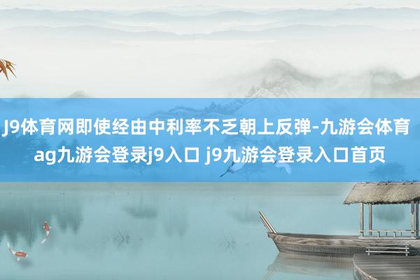 J9体育网即使经由中利率不乏朝上反弹-九游会体育 ag九游会登录j9入口 j9九游会登录入口首页