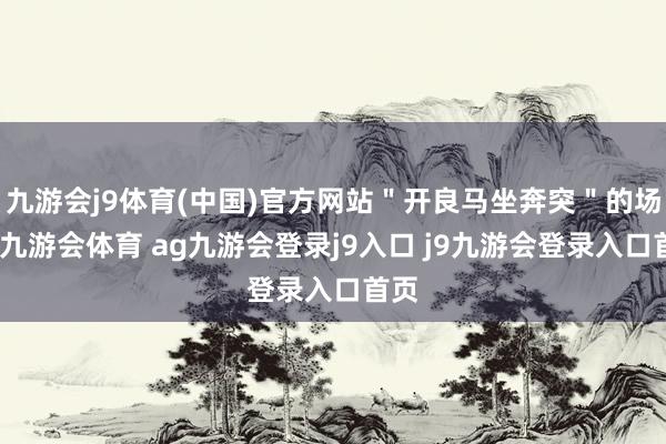 九游会j9体育(中国)官方网站＂开良马坐奔突＂的场面-九游会体育 ag九游会登录j9入口 j9九游会登录入口首页