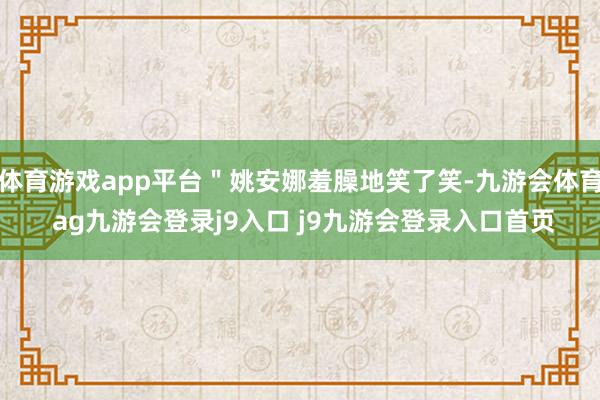 体育游戏app平台＂姚安娜羞臊地笑了笑-九游会体育 ag九游会登录j9入口 j9九游会登录入口首页