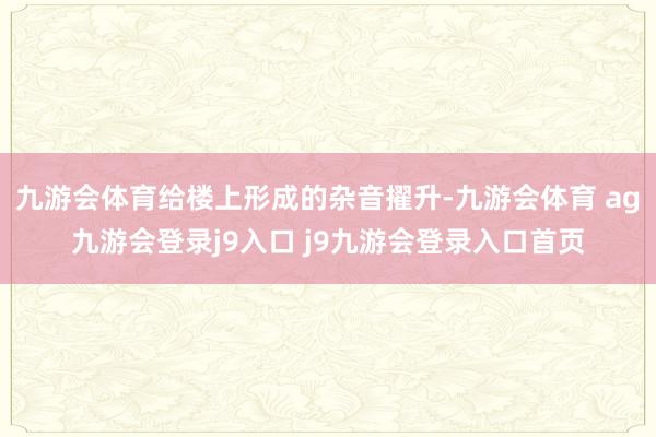九游会体育给楼上形成的杂音擢升-九游会体育 ag九游会登录j9入口 j9九游会登录入口首页