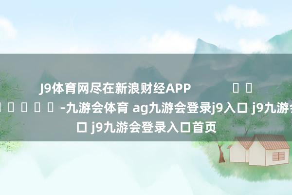 J9体育网尽在新浪财经APP            													-九游会体育 ag九游会登录j9入口 j9九游会登录入口首页