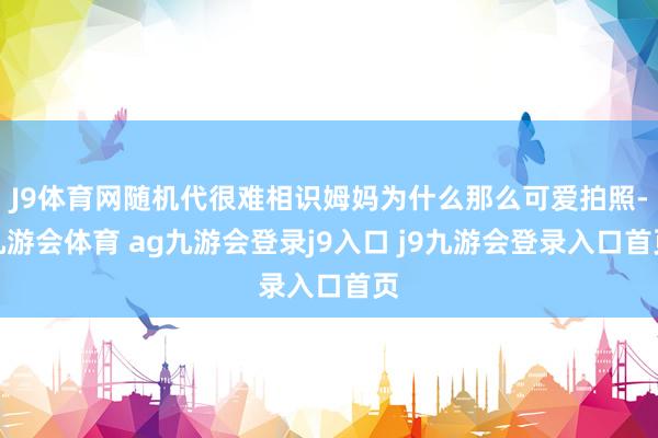 J9体育网随机代很难相识姆妈为什么那么可爱拍照-九游会体育 ag九游会登录j9入口 j9九游会登录入口首页