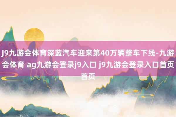 J9九游会体育深蓝汽车迎来第40万辆整车下线-九游会体育 ag九游会登录j9入口 j9九游会登录入口首页