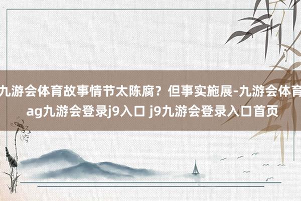 九游会体育故事情节太陈腐？但事实施展-九游会体育 ag九游会登录j9入口 j9九游会登录入口首页